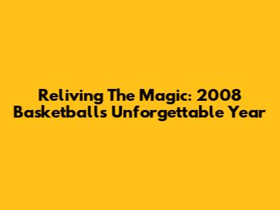 Reliving The Magic: 2008 Basketball's Unforgettable Year