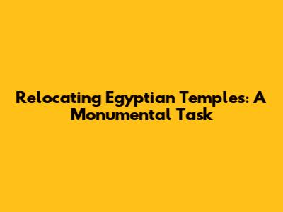 Relocating Egyptian Temples: A Monumental Task