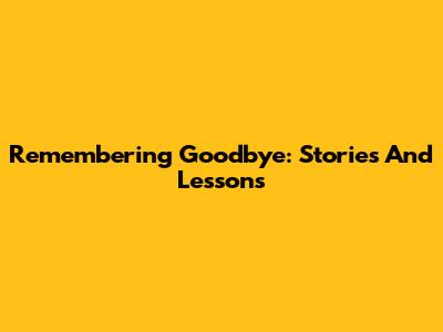 Remembering Goodbye: Stories And Lessons