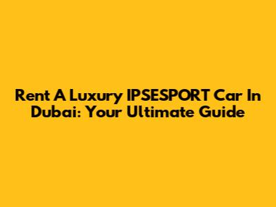 Rent A Luxury IPSESPORT Car In Dubai: Your Ultimate Guide