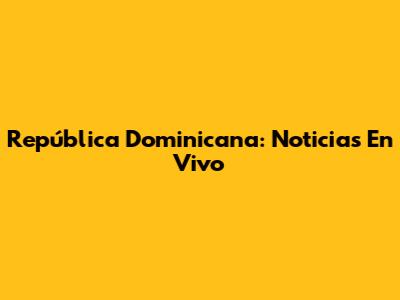 República Dominicana: Noticias En Vivo
