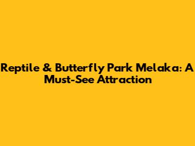 Reptile & Butterfly Park Melaka: A Must-See Attraction