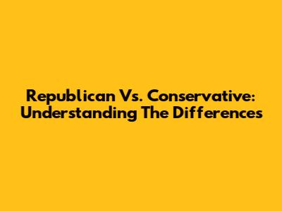 Republican Vs. Conservative: Understanding The Differences