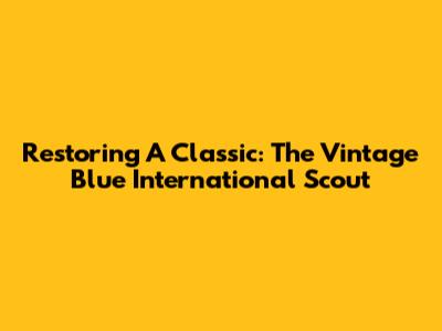 Restoring A Classic: The Vintage Blue International Scout