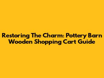 Restoring The Charm: Pottery Barn Wooden Shopping Cart Guide