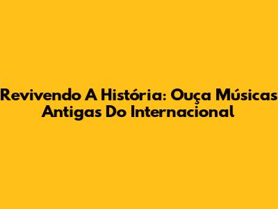 Revivendo A História: Ouça Músicas Antigas Do Internacional