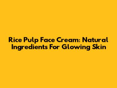 Rice Pulp Face Cream: Natural Ingredients For Glowing Skin