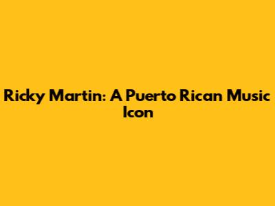 Ricky Martin: A Puerto Rican Music Icon