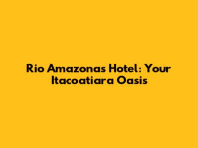 Rio Amazonas Hotel: Your Itacoatiara Oasis