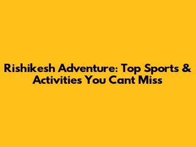 Rishikesh Adventure: Top Sports & Activities You Can't Miss