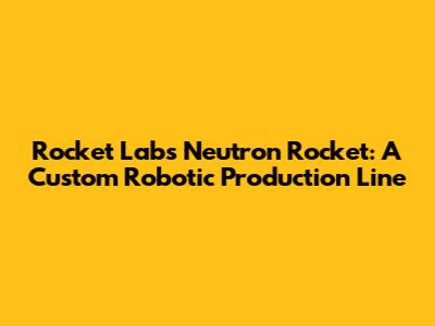 Rocket Lab's Neutron Rocket: A Custom Robotic Production Line