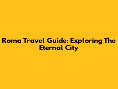 Roma Travel Guide: Exploring The Eternal City