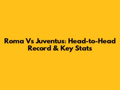 Roma Vs Juventus: Head-to-Head Record & Key Stats