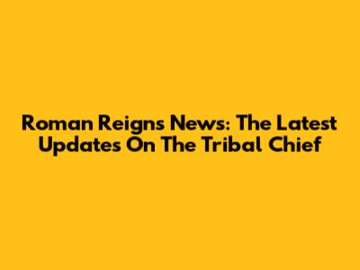 Roman Reigns News: The Latest Updates On The Tribal Chief