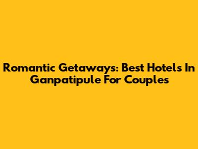 Romantic Getaways: Best Hotels In Ganpatipule For Couples