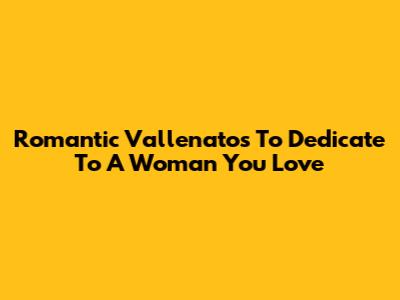 Romantic Vallenatos To Dedicate To A Woman You Love