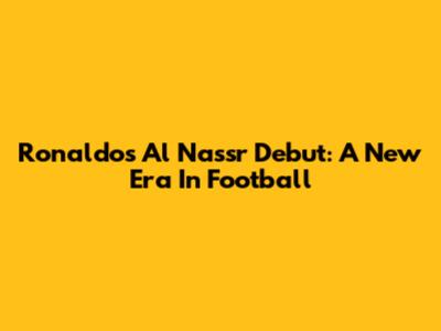 Ronaldo's Al Nassr Debut: A New Era In Football