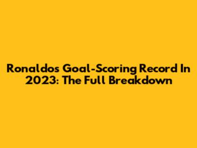 Ronaldo's Goal-Scoring Record In 2023: The Full Breakdown