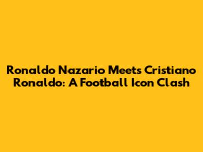 Ronaldo Nazario Meets Cristiano Ronaldo: A Football Icon Clash