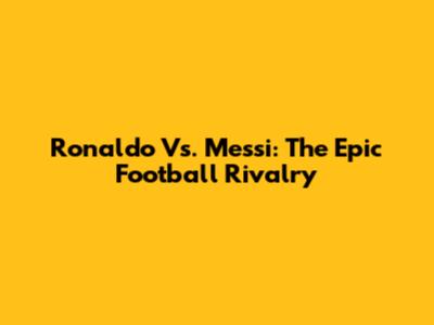 Ronaldo Vs. Messi: The Epic Football Rivalry