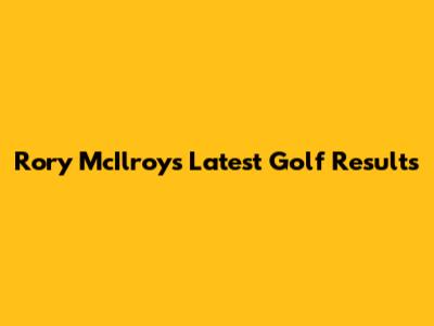 Rory McIlroy's Latest Golf Results