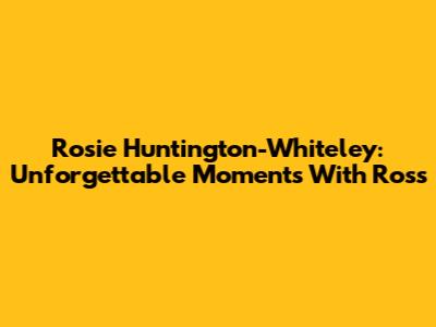 Rosie Huntington-Whiteley: Unforgettable Moments With Ross
