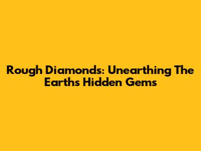 Rough Diamonds: Unearthing The Earth's Hidden Gems
