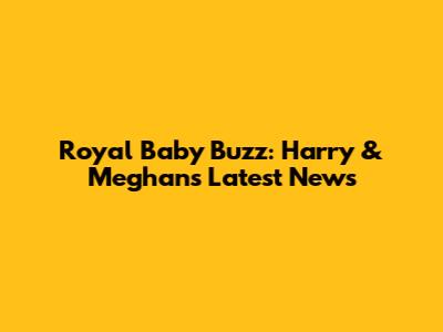Royal Baby Buzz: Harry & Meghan's Latest News