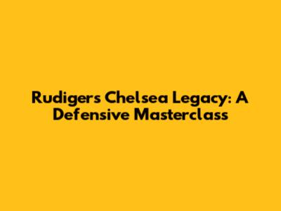 Rudiger's Chelsea Legacy: A Defensive Masterclass