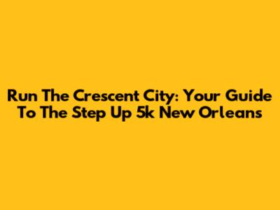 Run The Crescent City: Your Guide To The Step Up 5k New Orleans