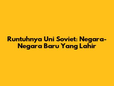 Runtuhnya Uni Soviet: Negara-Negara Baru Yang Lahir
