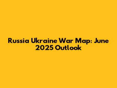 Russia Ukraine War Map: June 2025 Outlook