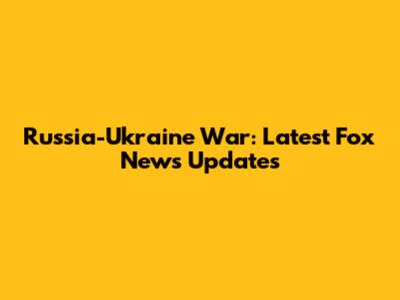 Russia-Ukraine War: Latest Fox News Updates