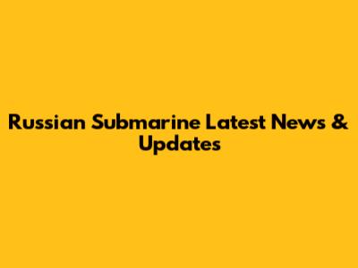 Russian Submarine Latest News & Updates