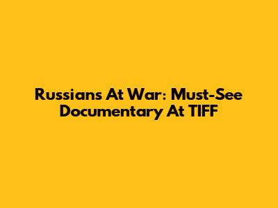 Russians At War: Must-See Documentary At TIFF