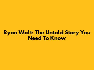 Ryan Walt: The Untold Story You Need To Know
