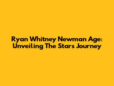 Ryan Whitney Newman Age: Unveiling The Star's Journey