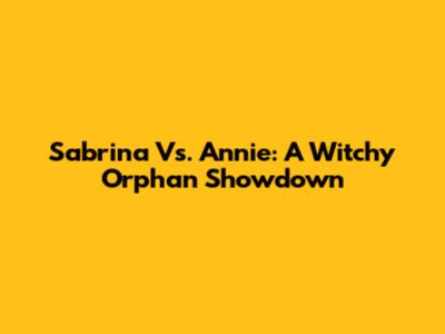 Sabrina Vs. Annie: A Witchy Orphan Showdown