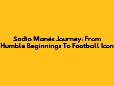 Sadio Mané's Journey: From Humble Beginnings To Football Icon