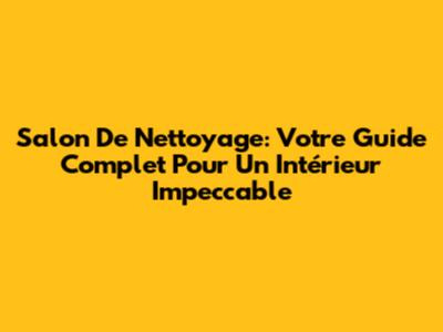 Salon De Nettoyage: Votre Guide Complet Pour Un Intérieur Impeccable