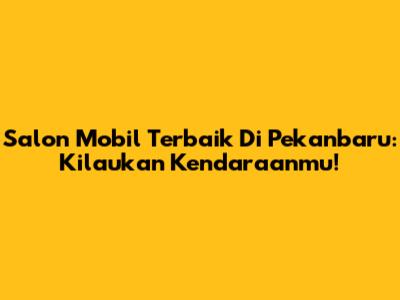 Salon Mobil Terbaik Di Pekanbaru: Kilaukan Kendaraanmu!