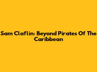 Sam Claflin: Beyond Pirates Of The Caribbean