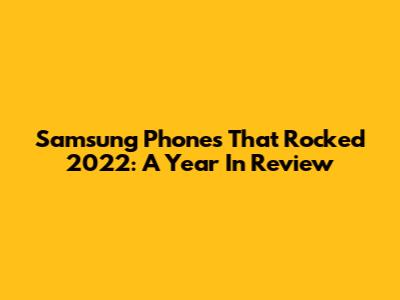 Samsung Phones That Rocked 2022: A Year In Review