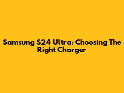 Samsung S24 Ultra: Choosing The Right Charger