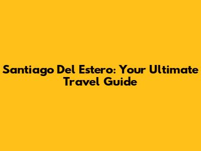 Santiago Del Estero: Your Ultimate Travel Guide