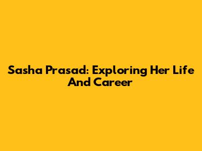 Sasha Prasad: Exploring Her Life And Career