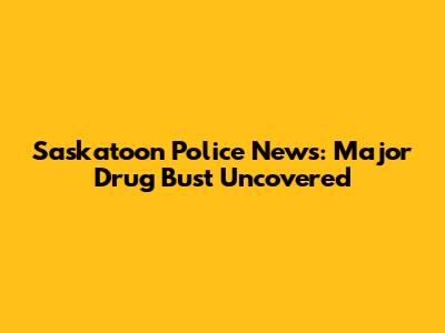 Saskatoon Police News: Major Drug Bust Uncovered