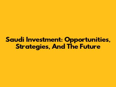 Saudi Investment: Opportunities, Strategies, And The Future