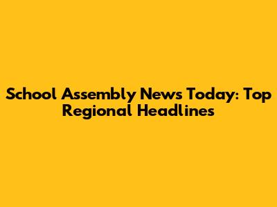 School Assembly News Today: Top Regional Headlines