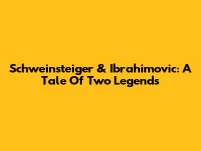Schweinsteiger & Ibrahimovic: A Tale Of Two Legends